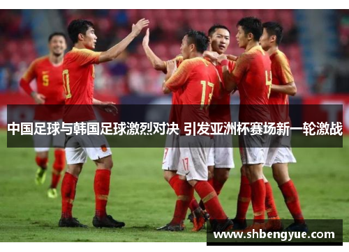 中国足球与韩国足球激烈对决 引发亚洲杯赛场新一轮激战