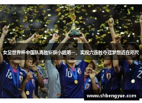 女足世界杯中国队再胜斩获小组第一，实现六连胜夺冠梦想近在咫尺